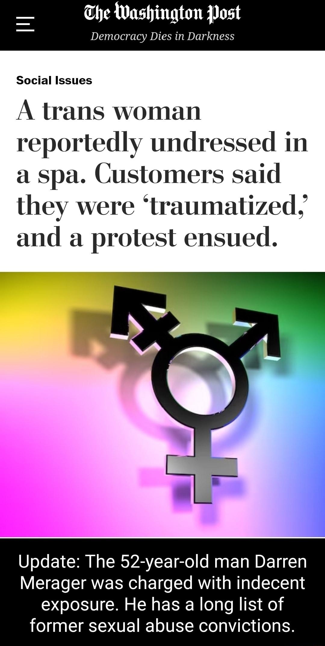 he Washington Post Democracy Dies in Darkness Social Issues A trans woman reportedly undressed in a spa Customers said they were traumatized and a protest ensued Update The 52 year old man Darren VT To T AN R el o EoT o Te VIR g WTgTe TetTa exposure He has a long list of former sexual abuse convictions