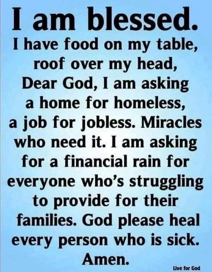 I am blessed. I have food on my table, roof over my head, Dear God, I am asking a home for homeless, a job for jobless. Miracles who need it. I am asking for a financial rain for everyone who’s struggling to provide for their families. God please heal every person who is sick. Amen.