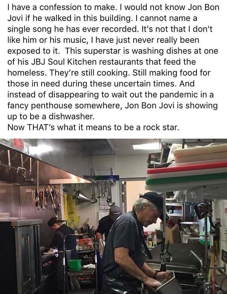 have a confession to make would not know Jon Bon Jovi if he walked in this building cannot name a single song he has ever recorded Its not that dont like him or his music have just never really been exposed to it This superstar is washing dishes at one of his JBJ Soul Kitchen restaurants that feed the homeless Theyre still cooking Still making food for those in need during these uncertain times An