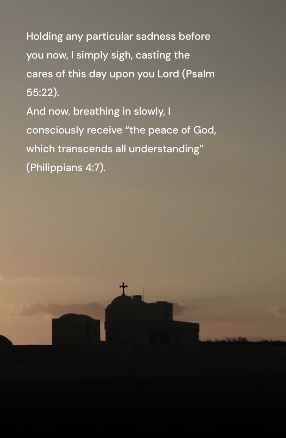 Holding any particular sadness before you now, I simply sigh, casting the cares of this day upon you Lord (Psalm 55:22). And now, breathing in slowly, I consciously receive “the peace of God, which transcends all understanding” (Philippians 4:7).