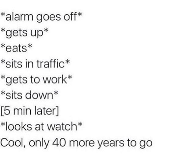 alarm goes off gets up eats sits in traffic gets to work sits down 5 min later looks at watch Cool only 40 more years to go