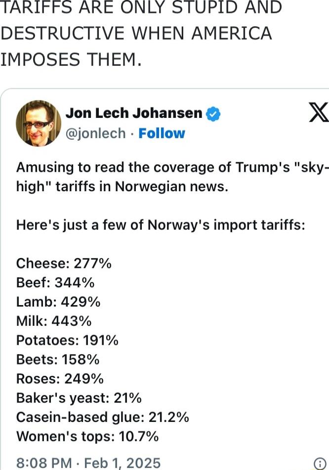 TARIFFS ARE ONLY STUPID AND DESTRUCTIVE WHEN AMERICA IMPOSES THEM Jon Lech Johansen X jonlech Follow Amusing to read the coverage of Trumps sky high tariffs in Norwegian news Heres just a few of Norways import tariffs Cheese 277 Beef 344 Lamb 429 Milk 443 Potatoes 191 Beets 158 Roses 249 Bakers yeast 21 Casein based glue 212 Womens tops 107 808 PM Feb 1 2025 0