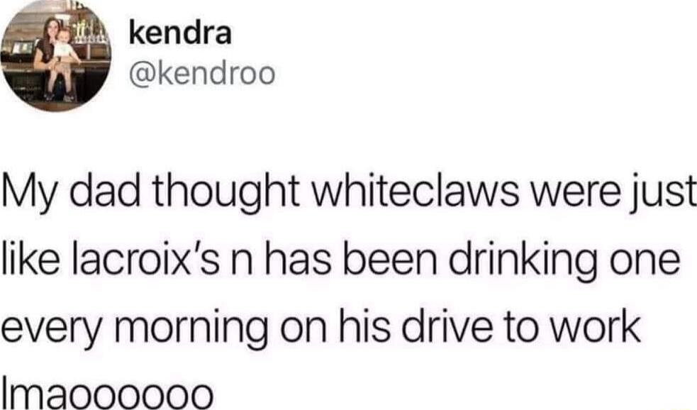 kendra kendroo My dad thought whiteclaws were just like lacroixs n has been drinking one every morning on his drive to work lmaoooooo