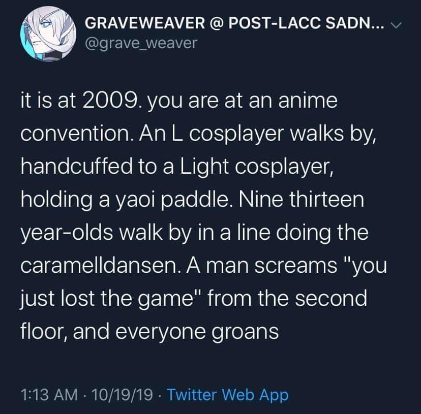 GRAVEWEAVER POST LACC SADN grave_weaver itis at 2009 you are at an anime elela Vol eTa WAV g NIl o ISR Y oA handcuffed to a Light cosplayer holding a yaoi paddle Nine thirteen year olds walk by in a line doing the caramelldansen A man screams you just lost the game from the second floor and everyone groans 113 AM 101919 Twitter Web App