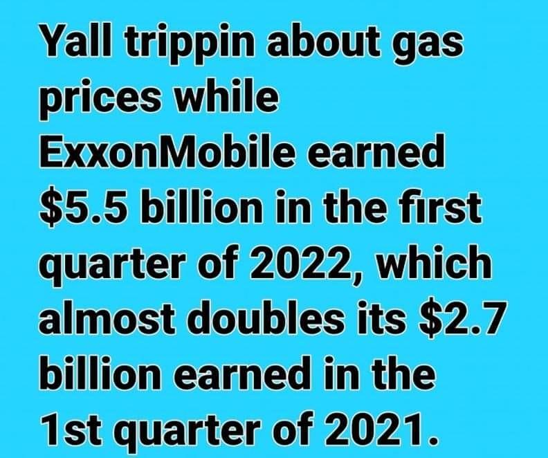 Yall trippin about gas prices while ExxonMobile earned 55 billion in the first quarter of 2022 which almost doubles its 27 billion earned in the 1st quarter of 2021