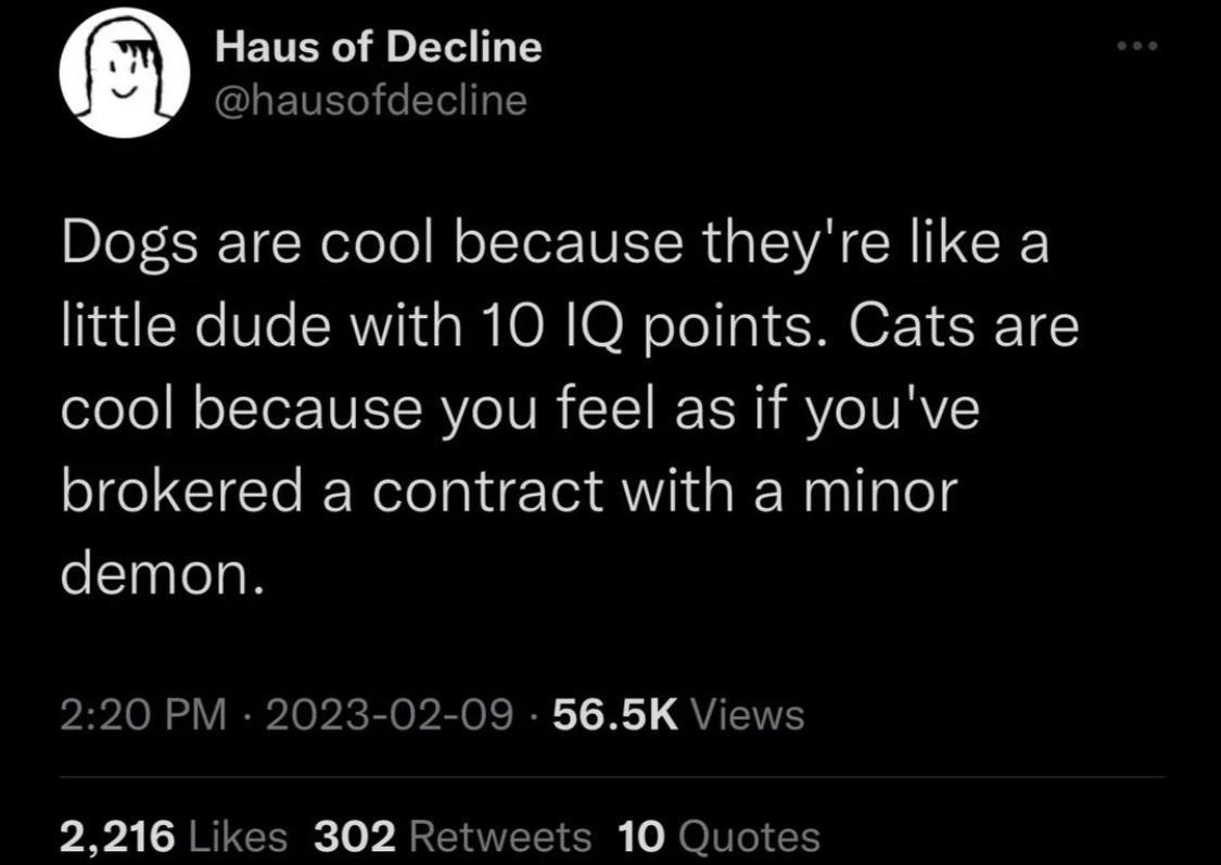 Haus of Decline GLEUEGELE Dogs are cool because theyre like a little dude with 10 1Q points Cats are cool because you feel as if youve brokered a contract with a minor demon 220 PM 2023 02 09 565K Views 2216 Likes 302 Retweets 10 Quotes