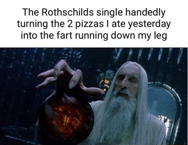 The Rothschilds single handedly turning the 2 pizzas ate yesterday into the fart running down my leg