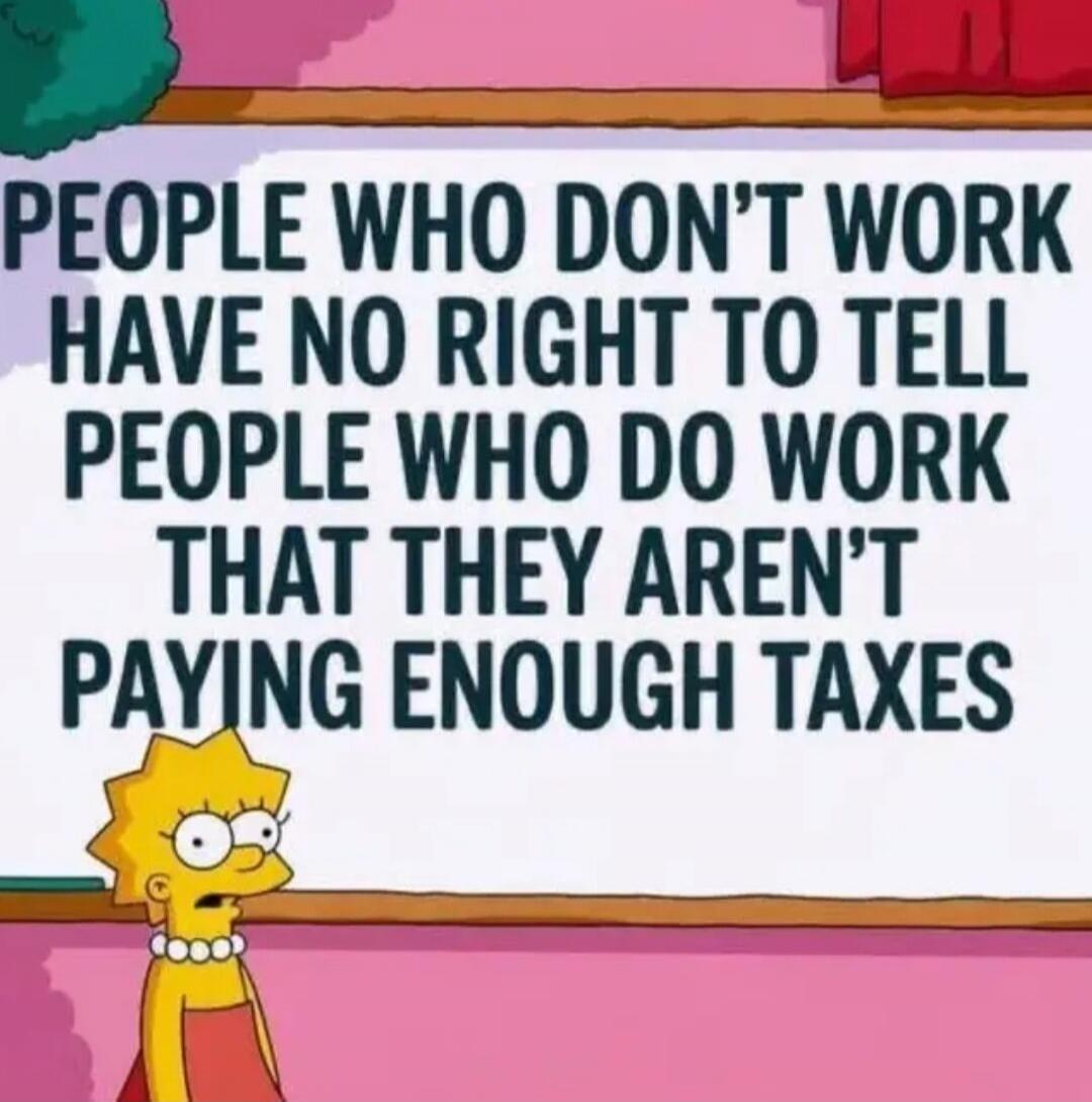 PEOPLE WHO DON'T WORK HAVE NO RIGHT TO TELL PEOPLE WHO DO WORK THAT THEY AREN'T PAYING ENOUGH TAXES