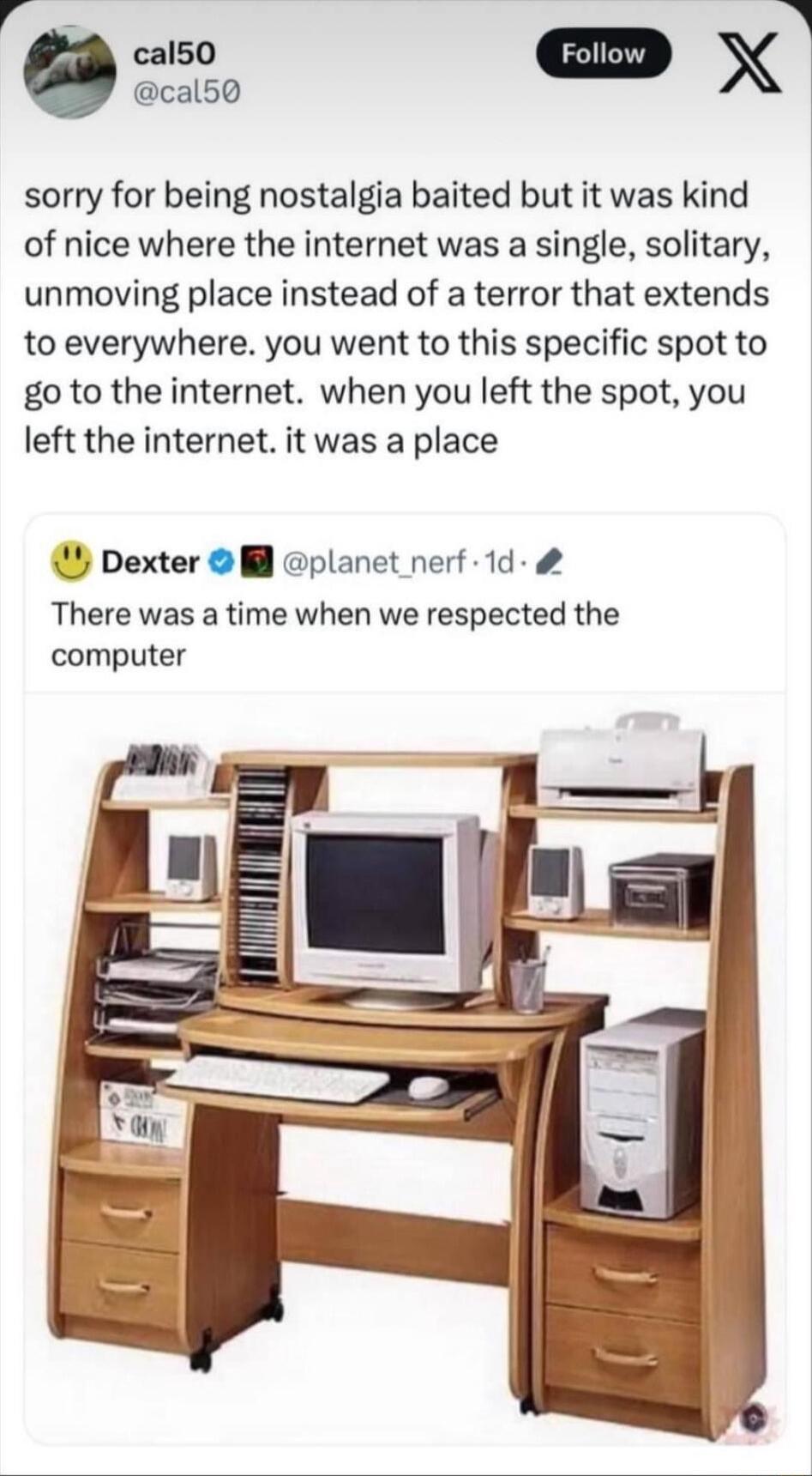 a0 X cal50 sorry for being nostalgia baited but it was kind of nice where the internet was a single solitary unmoving place instead of a terror that extends to everywhere you went to this specific spot to go to the internet when you left the spot you left the internet it was a place Dexter planet nerf 1d There was a time when we respected the computer