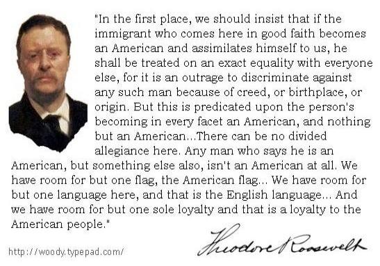 In the first place, we should insist that if the immigrant who comes here in good faith becomes an American and assimilates himself to us, he shall be treated on an exact equality with everyone else, for it is an outrage to discriminate against any such man because of creed, or birthplace, or origin. But this is predicated upon the person's becomin