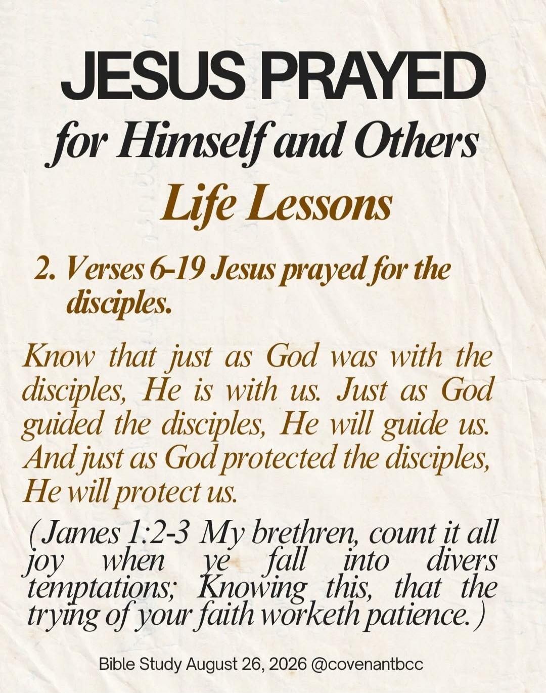 JESUS PRAYED for Himself and Others Life Lessons 2. Verses 6-19 Jesus prayed for the disciples. Know that just as God was with the disciples, He is with us. Just as God guided the disciples, He will guide us. And just as God protected the disciples, He will protect us. (James 1:2-3 My brethren, count it all joy when ye fall into divers temptations;