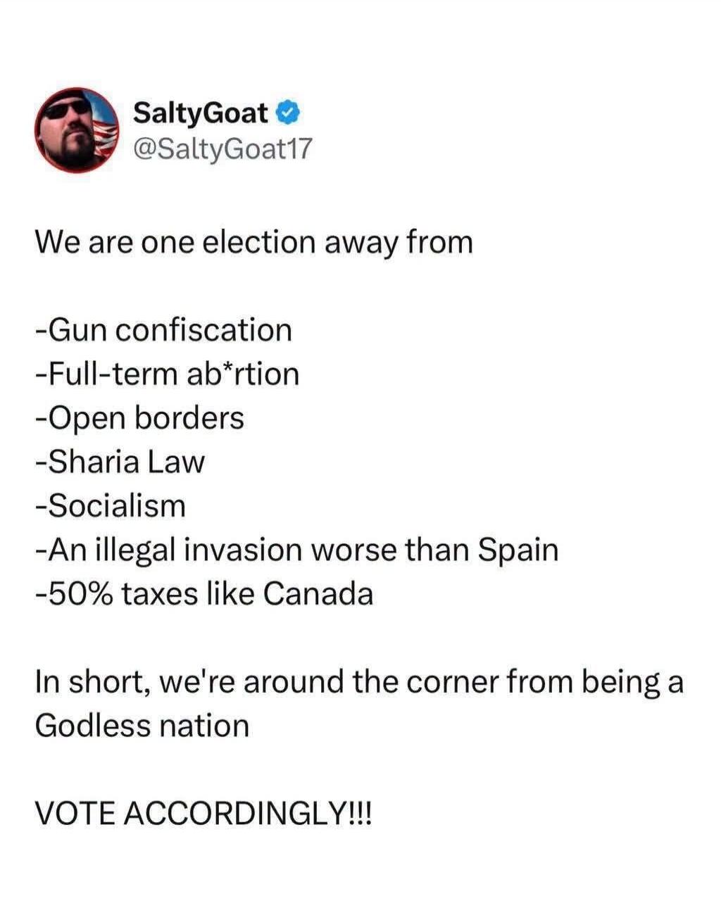 SaltyGoat @SaltyGoat17 We are one election away from -Gun confiscation -Full-term ab*rtion -Open borders -Sharia Law -Socialism -An illegal invasion worse than Spain -50% taxes like Canada In short, we're around the corner from being a Godless nation VOTE ACCORDINGLY!!!