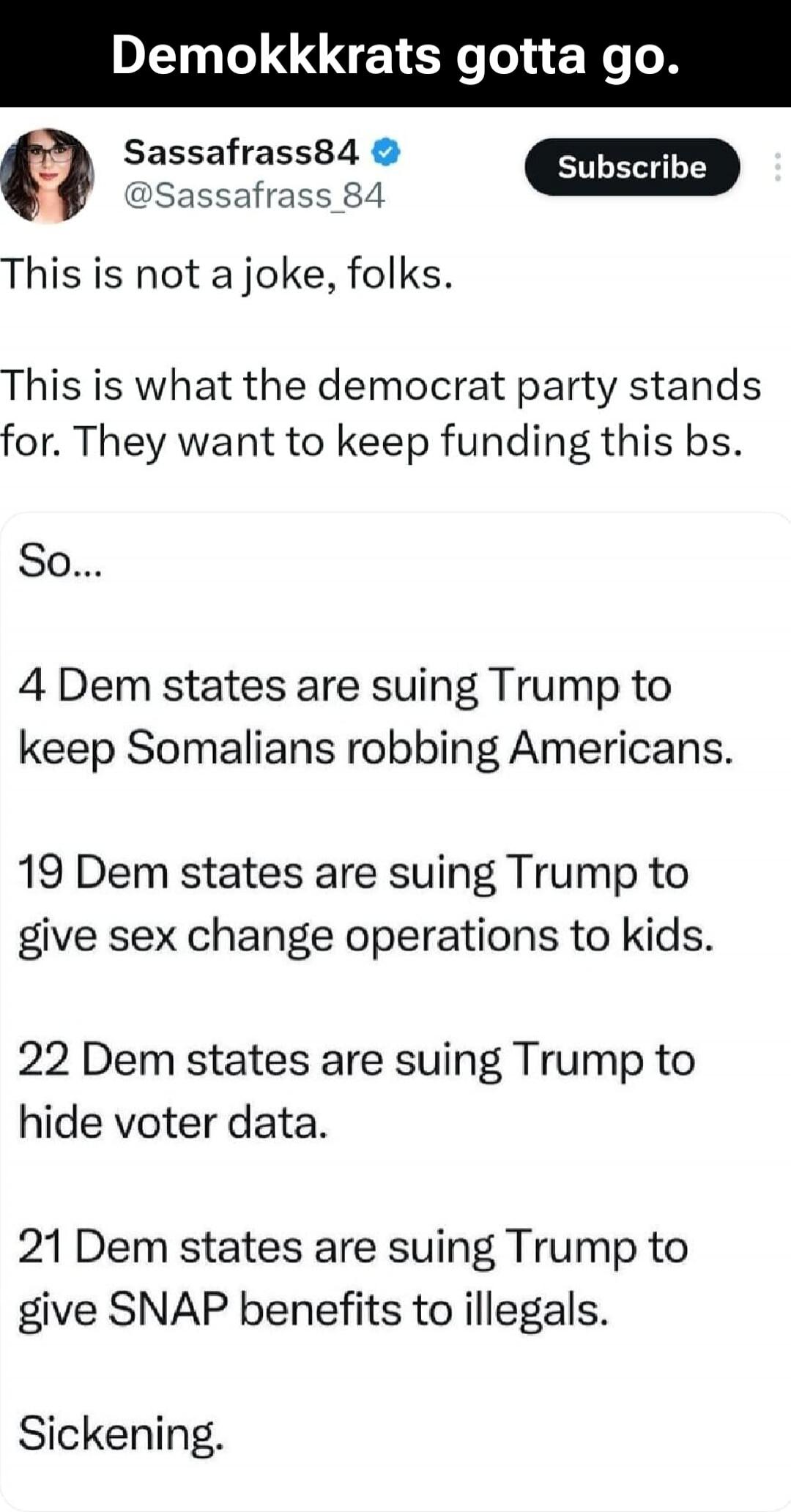 Demokkkrats gotta go. Sassafrass84 @Sassafrass_84 Subscribe This is not a joke, folks. This is what the democrat party stands for. They want to keep funding this bs. So... 4 Dem states are suing Trump to keep Somalis robbing Americans. 19 Dem states are suing Trump to give sex change operations to kids. 22 Dem states are suing Trump to hide voter d