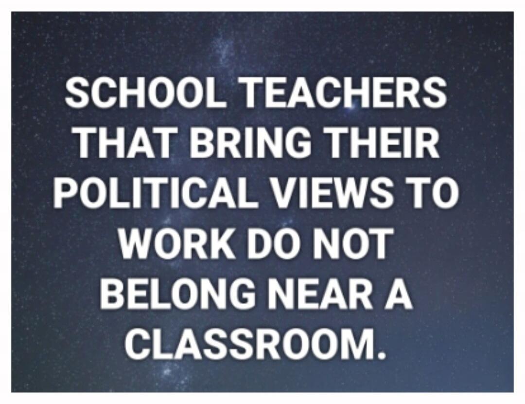 SCHOOL TEACHERS THAT BRING THEIR POLITICAL VIEWS TO WORK DO NOT BELONG NEAR A CLASSROOM.