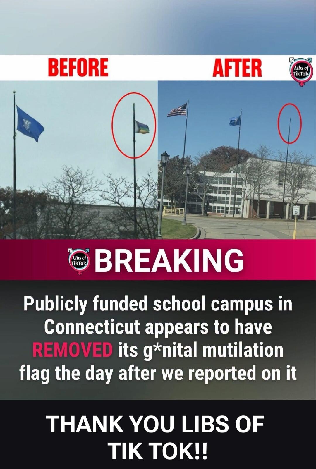BEFORE. AFTER. Libs of TikTok. BREAKING. A publicly funded school campus in Connecticut appears to have REMOVED its g*nital mutilation flag the day after Libs of TikTok reported on it. THANK YOU LIBS OF TIK TOK!!
