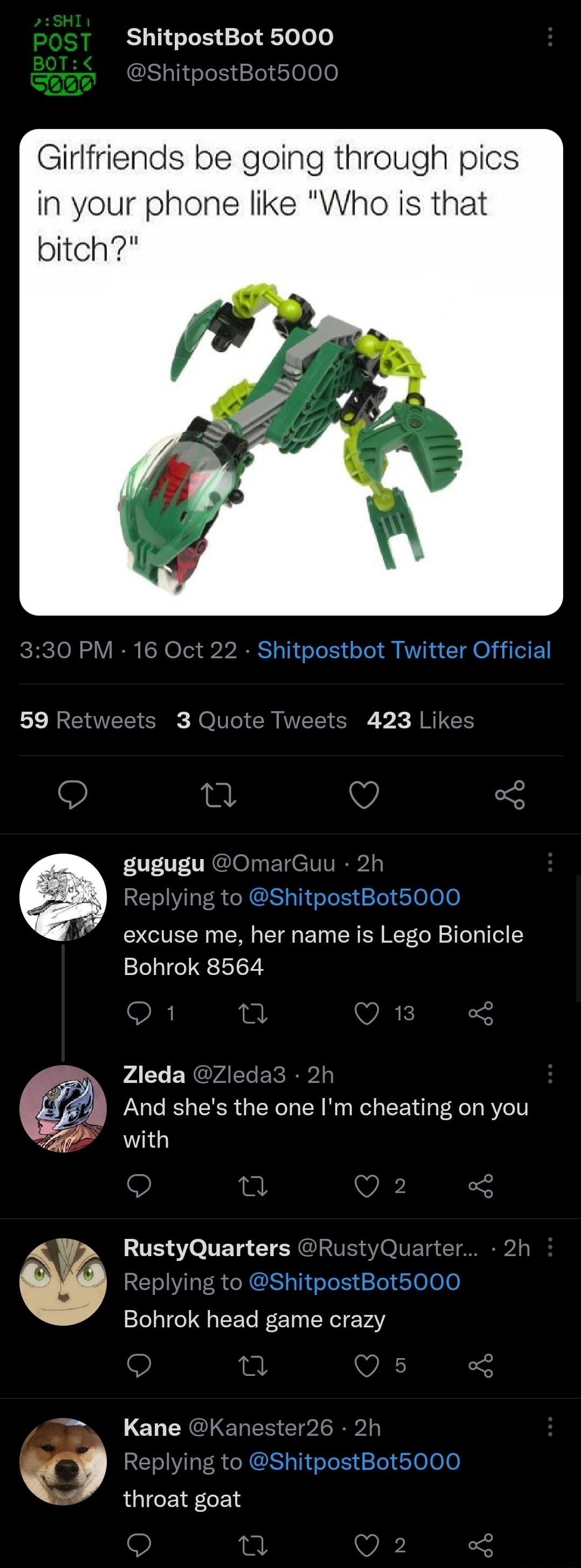 ShitpostBot 5000 Girlfriends be going through pics in your phone like Who is that bitch 0 PM 16 Oct 22 Shitpostbot Twitter Official veets 3 Quote Twee 423 Likes gugugu OmarGuu 2h Replying to ShitpostBot5000 excuse me her name is Lego Bionicle Bohrok 8564 Zleda Zleda3 2h And shes the one Im cheating on you with RustyQuarters RustyQuarter Replying to ShitpostBot5000 Bohrok head game crazy ELES Clol 