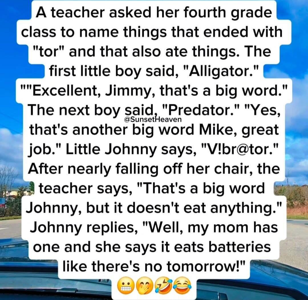 A teacher asked her fourth grade class to name things that ended with 'tor' and that also ate things. The first little boy said, 