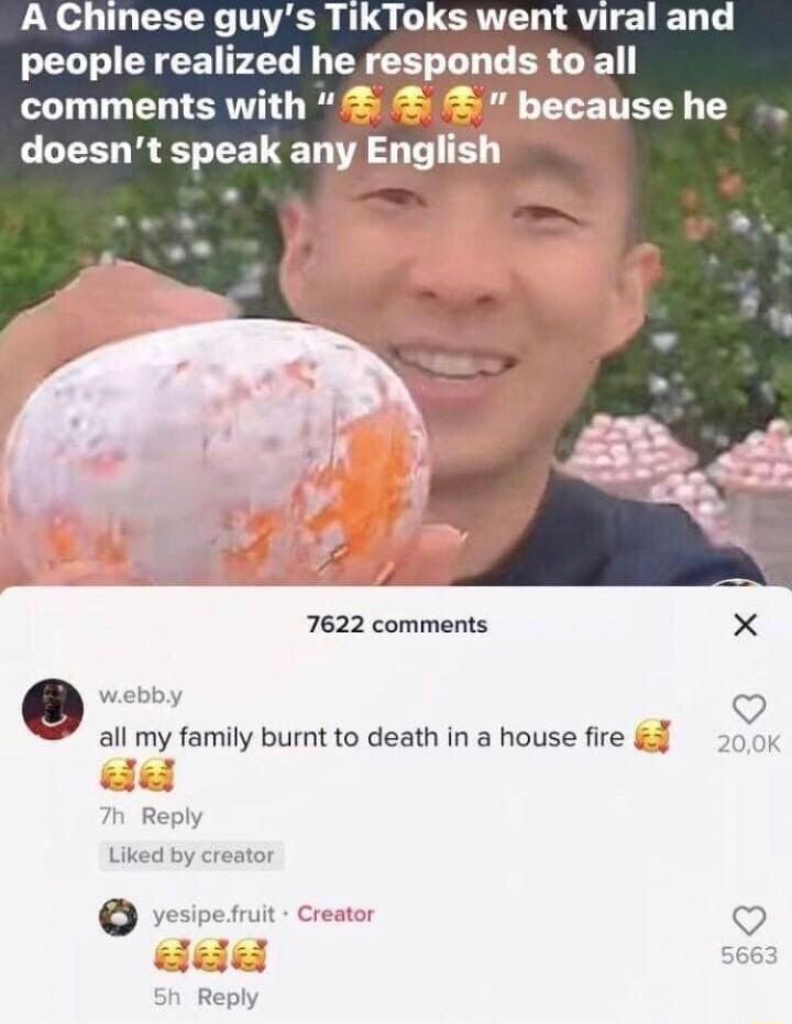 A Chinese guy ERILL RN AU E LD T 7622 comments X webt o all my family burnt to death in a house fire K Reply Liked by creato