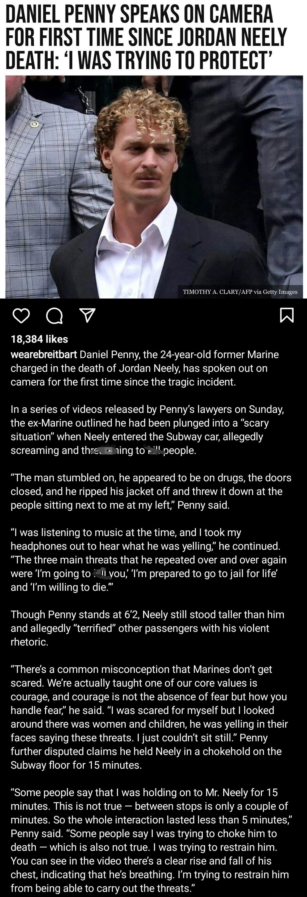 DANIEL PENNY SPEAKS ON CAMERA FOR FIRST TIME SINCE JORDAN NEELY DEATH WAS TRYING TO PROTECT TIMOTHY A CLARYAFP v Gety Images oQv R 18384 likes wearebreitbart Daniel Penny the 24 year old former Marine charged in the death of Jordan Neely has spoken out on camera for the first time since the tragic incident In a series of videos released by Pennys lawyers on Sunday the ex Marine outlined he had bee