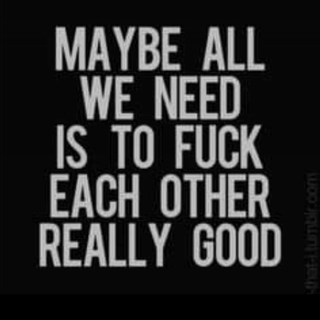 MAYBE ALL WE NEED IS TO FUCK EACH OTHER REALLY GOOD