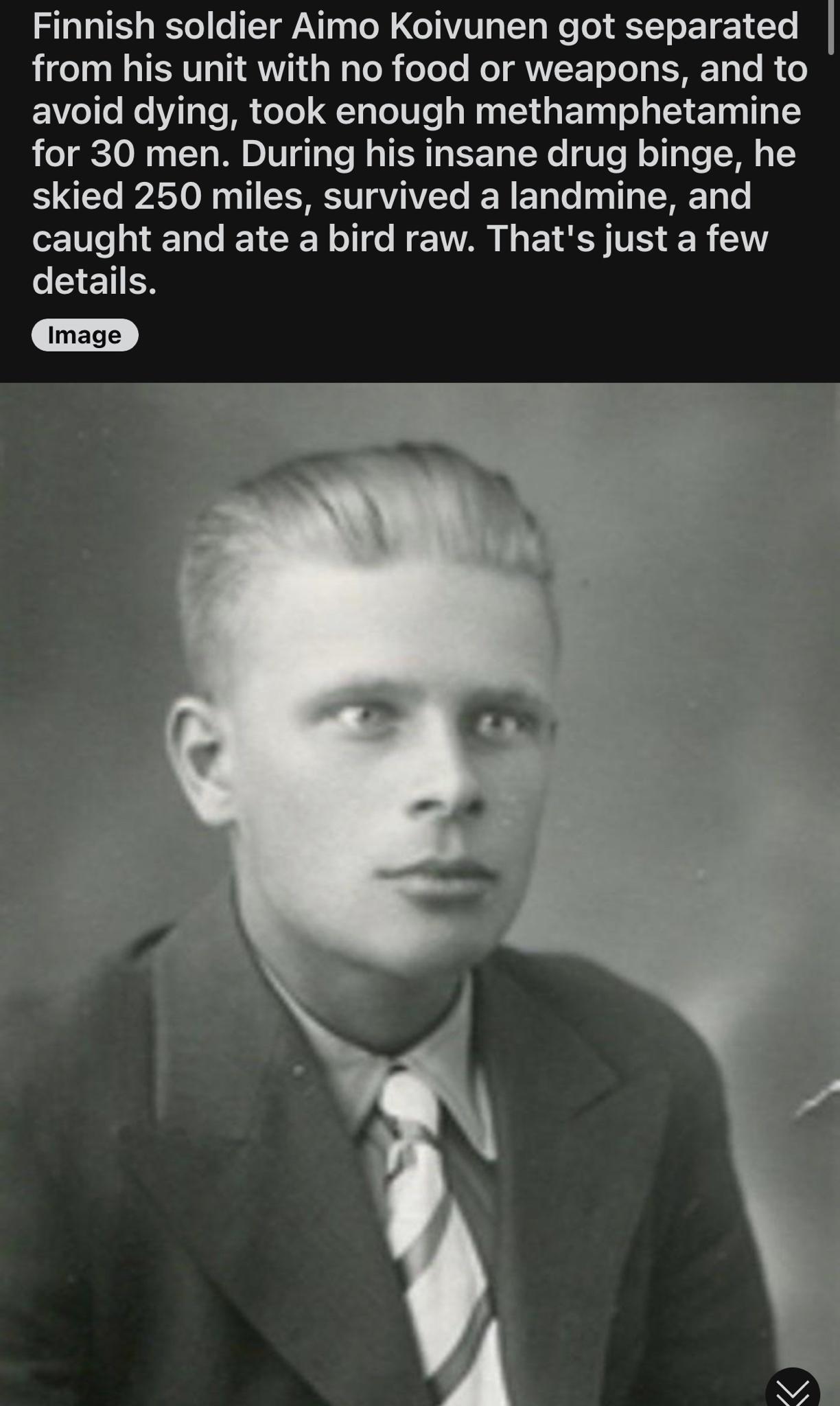 Finnish soldier Aimo Koivunen got separated from his unit with no food or weapons and to avoid dying took enough methamphetamine for 30 men During his insane drug binge he skied 250 miles survived a landmine and TT GG NV L ETS TS R 0 EETEN