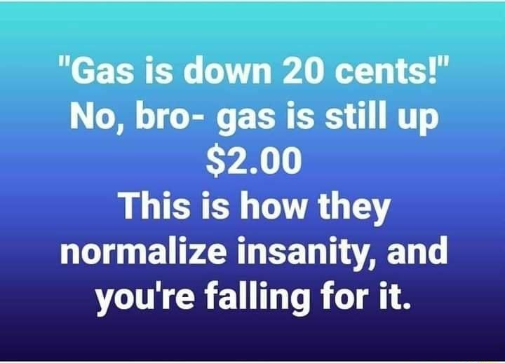 Gas is down 20 cents No bro gas is still up CY X This is how they normalize insanity and VO CRET TR T8