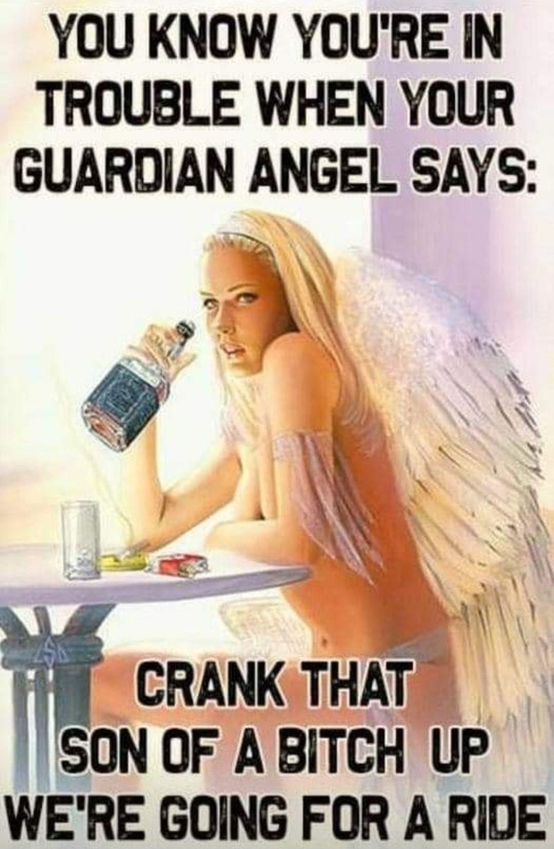 YOU KNOW YOURE IN TROUBLE WHEN YOUR GUARDIAN ANGEL SAYS W CRANK THAT SON OF A BITCH UP WERE GOING FOR A RIDE