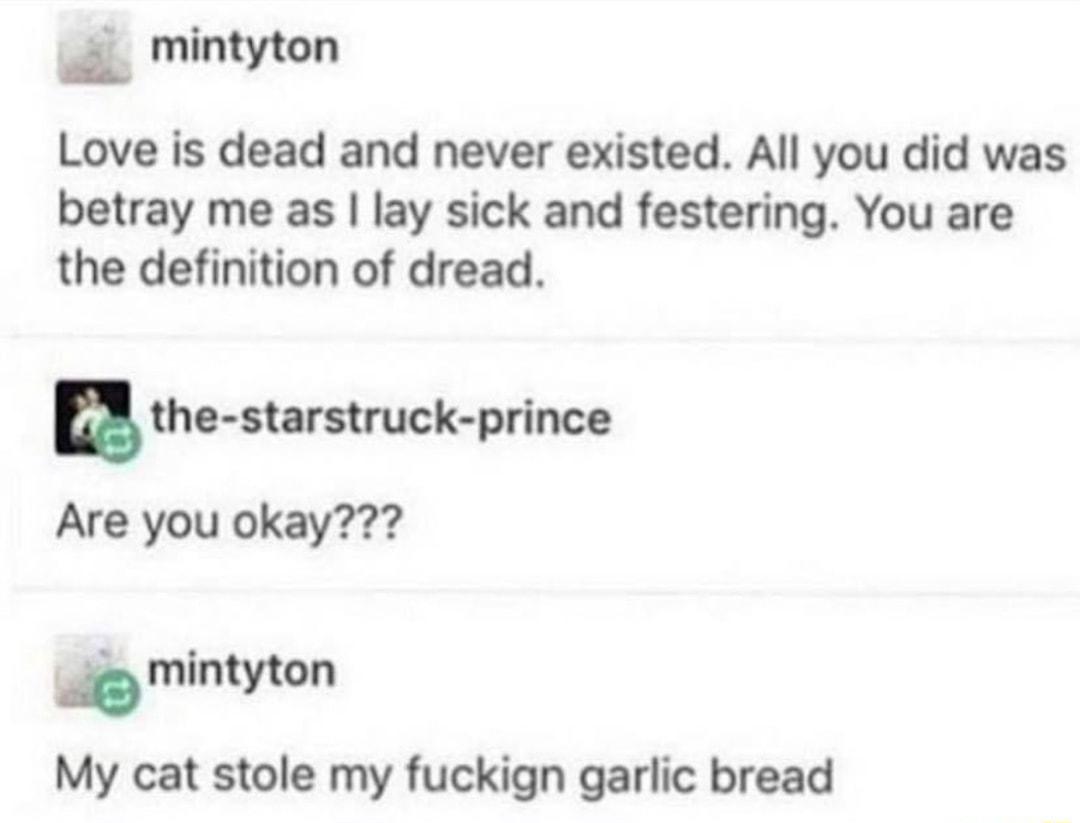 mintyton Love is dead and never existed All you did was betray me as lay sick and festering You are the definition of dread u the starstruck prince Are you okay mintyton My cat stole my fuckign garlic bread