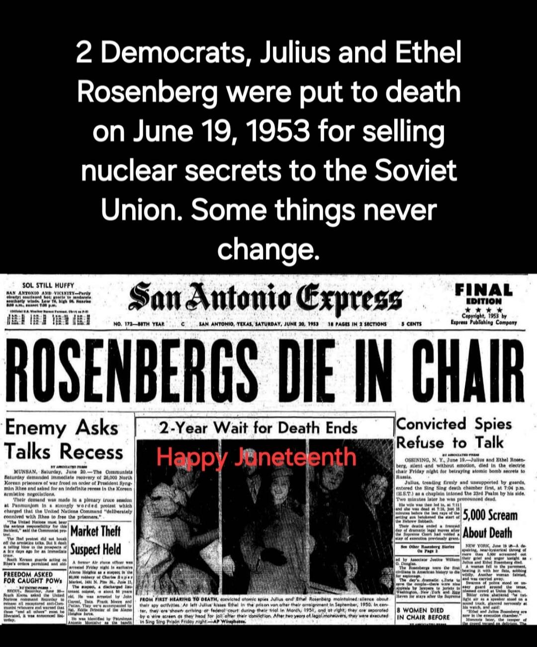 2 Democrats, Julius and Ethel Rosenberg were put to death on June 19, 1953 for selling nuclear secrets to the Soviet Union. Some things never change. ROSENBERGS DIE IN CHAIR. Happy Juneteenth. Enemy Asks Talks Recess. 2-Year Wait for Death Ends. Convicted Spies Refuse to Talk. Market Theft Suspect Held. Freedom Asked For Caught POWs. FROM FIRST HEA
