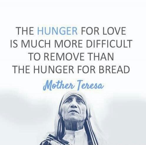 THE HUNGER FOR LOVE IS MUCH MORE DIFFICULT TO REMOVE THAN THE HUNGER FOR BREAD
Mother Teresa