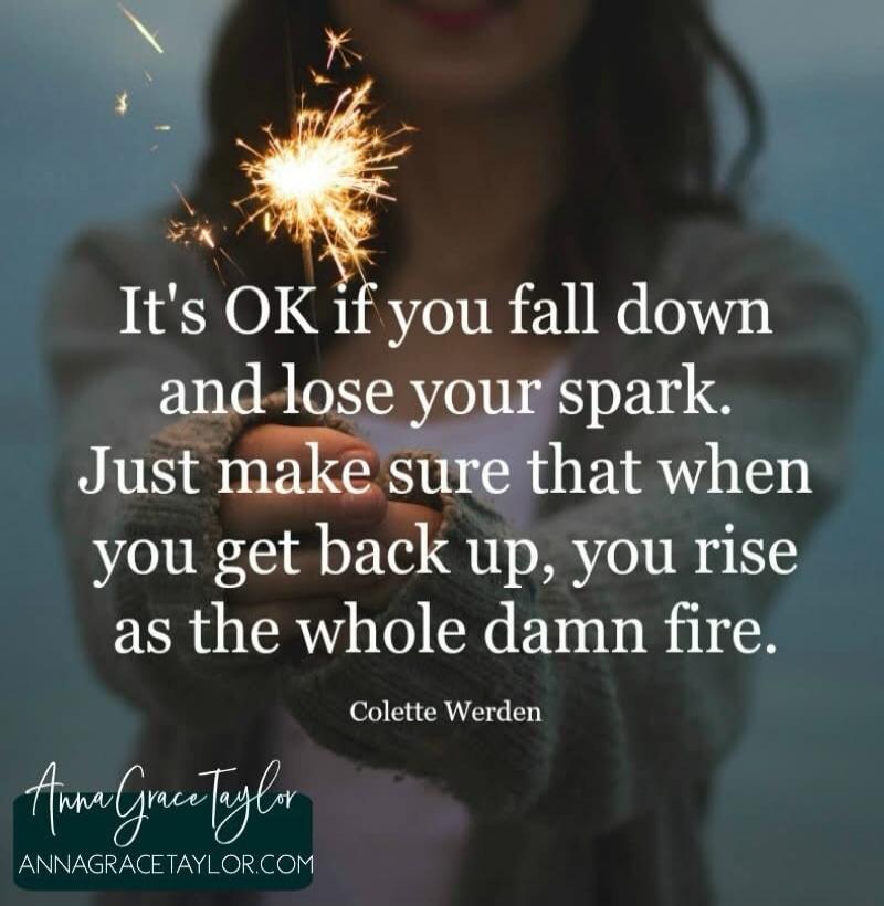 It's OK if you fall down and lose your spark. Just make sure that when you get back up, you rise as the whole damn fire. Colette Werden. Anna Grace Taylor. ANNAGRACETAYLOR.COM