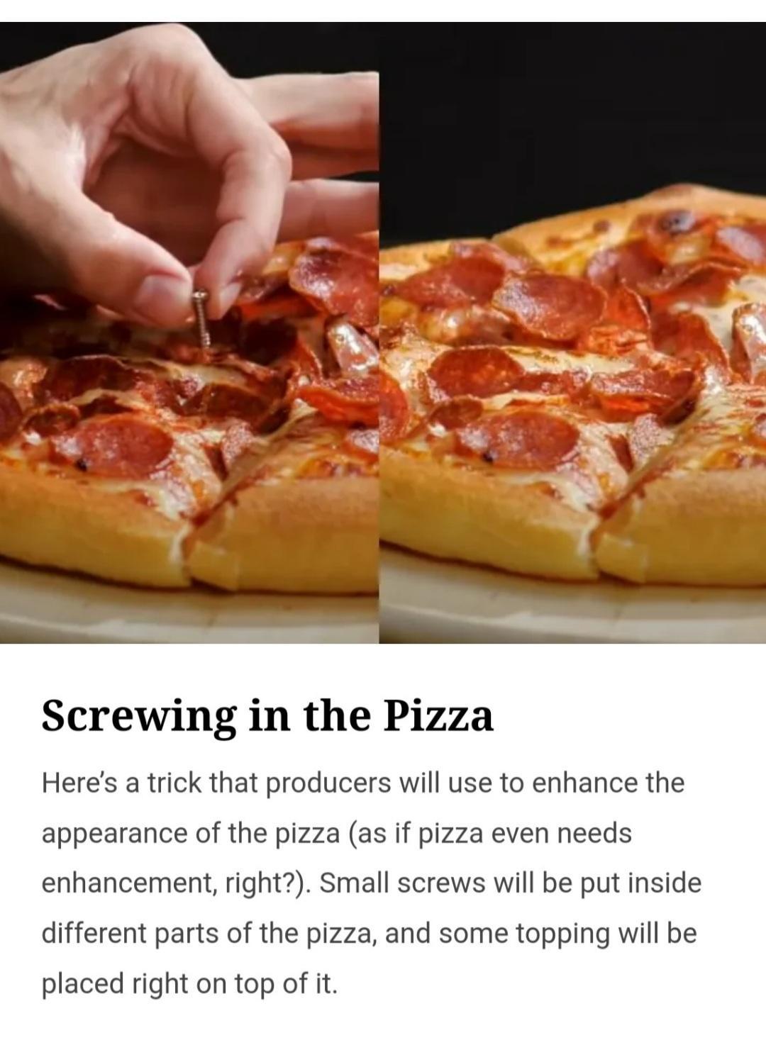 Screwing in the Pizza Heres a trick that producers will use to enhance the appearance of the pizza as if pizza even needs enhancement right Small screws will be put inside different parts of the pizza and some topping will be placed right on top of it