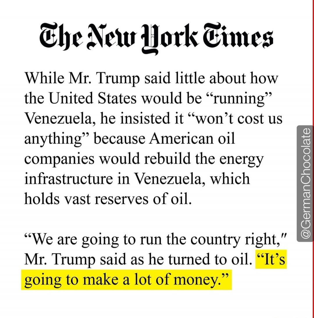 The New York Times

While Mr. Trump said little about how the United States would be “running” Venezuela, he insisted it “won’t cost us anything” because American oil companies would rebuild the energy infrastructure in Venezuela, which holds vast reserves of oil.

“We are going to run the country right,” Mr. Trump said as he turned to oil. “It’s g