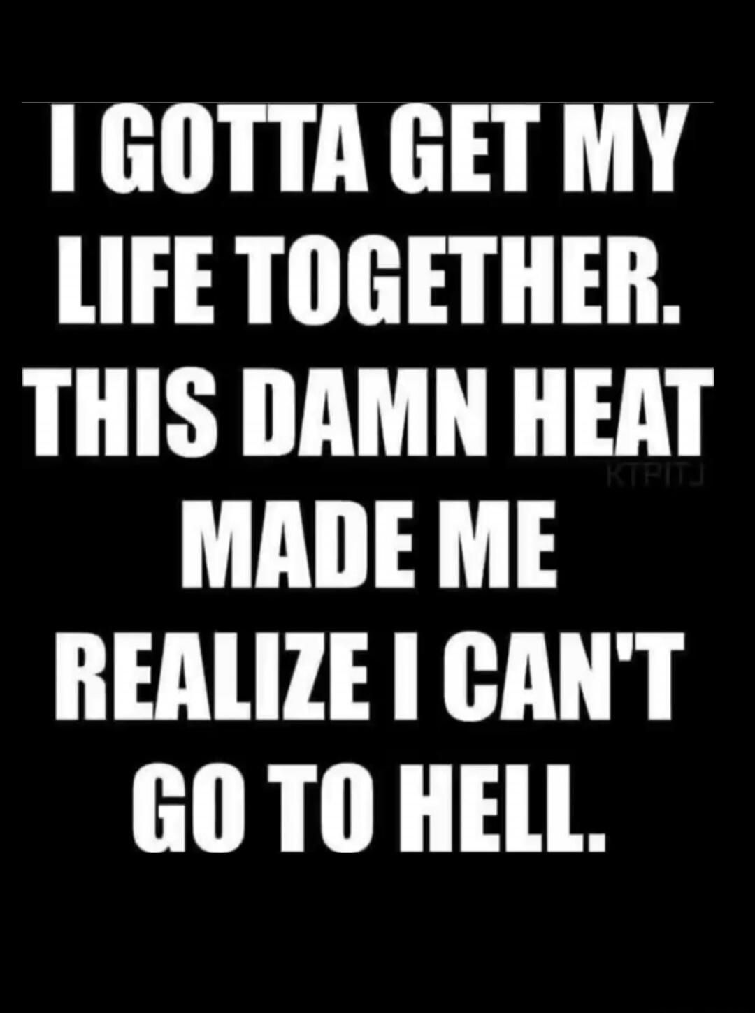 I GOTTA GET MY LIFE TOGETHER. THIS DAMN HEAT MADE ME REALIZE I CAN'T GO TO HELL.
