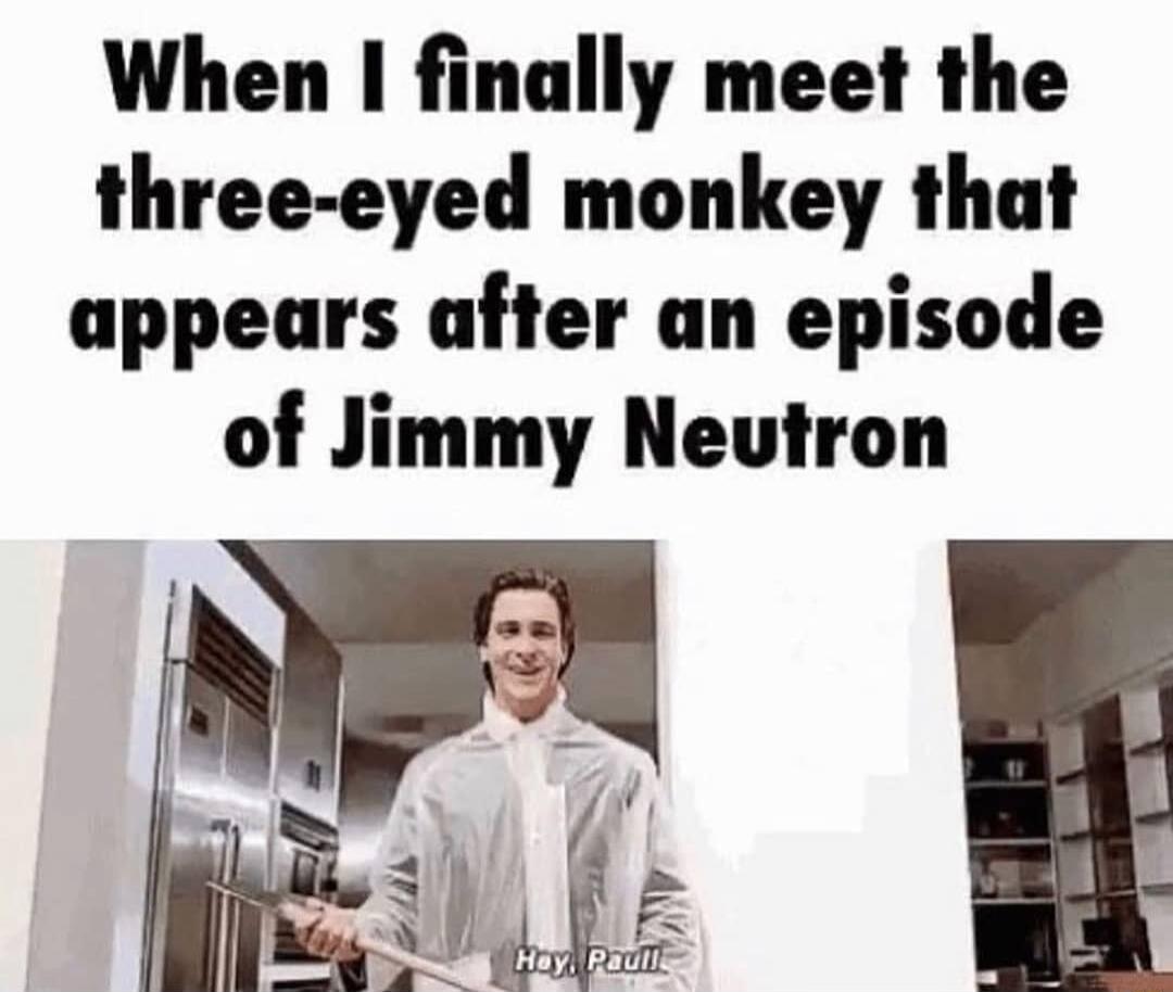When I finally meet the three eyed monkey that appears after an episode of Jimmy Neutron