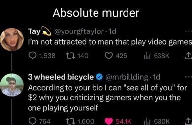 Absolute murder Tay V EV TS Im not attracted to men that play video games GRK T 40 Q 425 il 638k 2 3 wheeled bicycle mrbillding 1d According to your bio can see all of you for 2 why you criticizing gamers when you the one playing yourself o TR I I