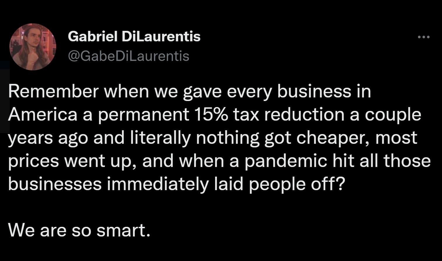Gabriel DiLaurentis CBY GabediLavrentis Remember when we gave every business in America a permanent 15 tax reduction a couple years ago and literally nothing got cheaper most prices went up and when a pandemic hit all those businesses immediately laid people off WEEICEENEld