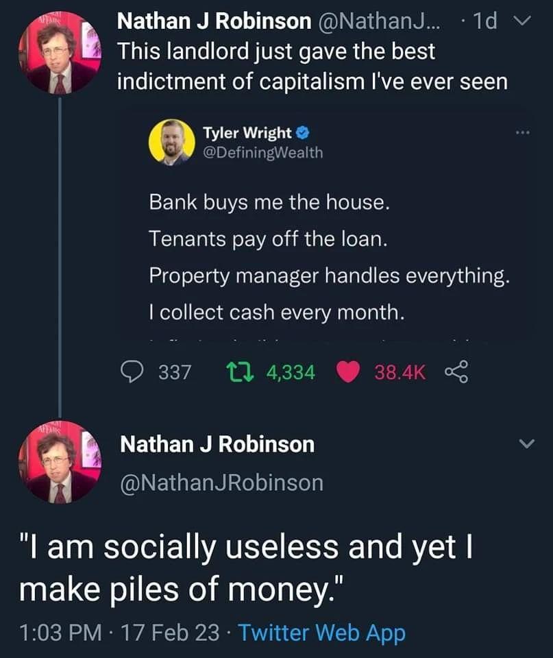 LEGELN R ELT NGINETGERN 1d v This landlord just gave the best indictment of capitalism Ive ever seen Tyler Defining Bank buys me the house Tenants pay off the loan Property manager handles everything collect cash every month 337 11 4334 384K LEEL NI v D ELGELNECT T l am socially useless and yet make piles of money 103 PM 17 Feb 23 Twitter Web App