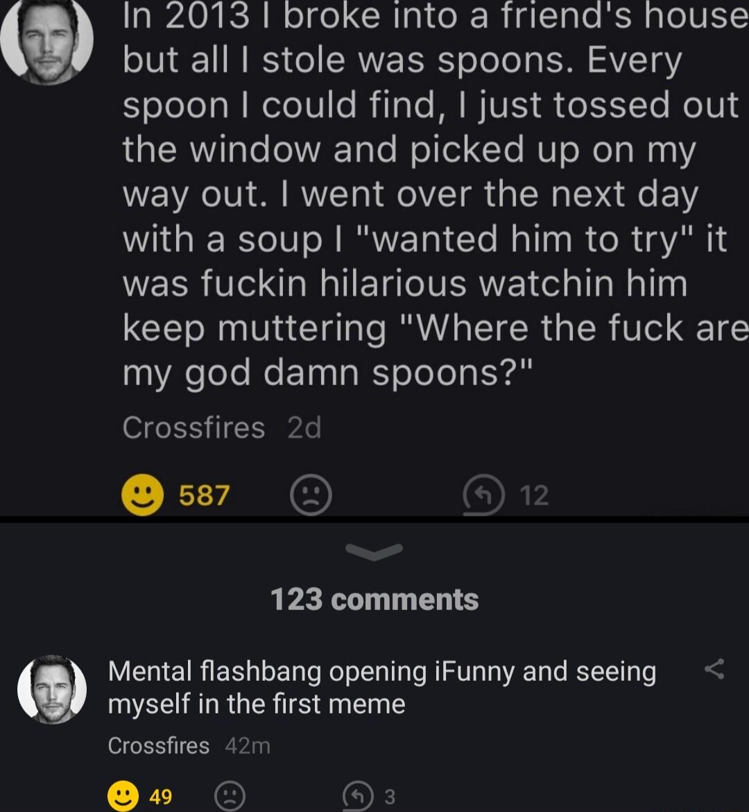 In 2013 broke Into a friends house but all stole was spoons Every Eolelels NNl IV e R Tale ATV e1 To oV the window and picked up on my way out went over the next day with a soup wanted him to try it WEER VIR ETIVERNE CelalTa Mallng keep muttering Where the fuck are my god damn spoons Crossfires 2d 123 comments Mental flashbang opening iFunny and seeing myself in the first meme Crossfires 421 5 O 6