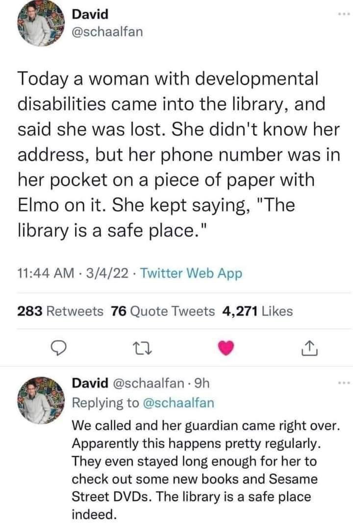 David schaalfan Today a woman with developmental disabilities came into the library and said she was lost She didnt know her address but her phone number was in her pocket on a piece of paper with Elmo on it She kept saying The library is a safe place 1144 AM 3422 Twitter Web App 283 Retweets 76 Quote Tweets 4271 Likes Q e L J David schaalfan 9h O Replying to schaalfan We called and her guardian c