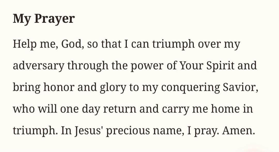 My Prayer
Help me, God, so that I can triumph over my adversary through the power of Your Spirit and bring honor and glory to my conquering Savior, who will one day return and carry me home in triumph. In Jesus' precious name, I pray. Amen.