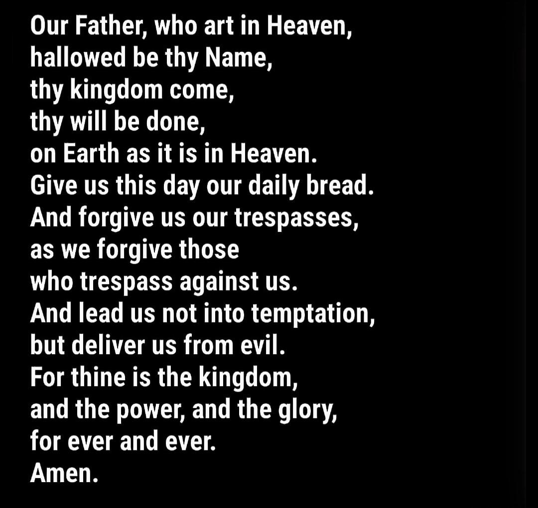 Our Father, who art in Heaven, hallowed be thy Name, thy kingdom come, thy will be done, on Earth as it is in Heaven. Give us this day our daily bread. And forgive us our trespasses, as we forgive those who trespass against us. And lead us not into temptation, but deliver us from evil. For thine is the kingdom, and the power, and the glory, for eve