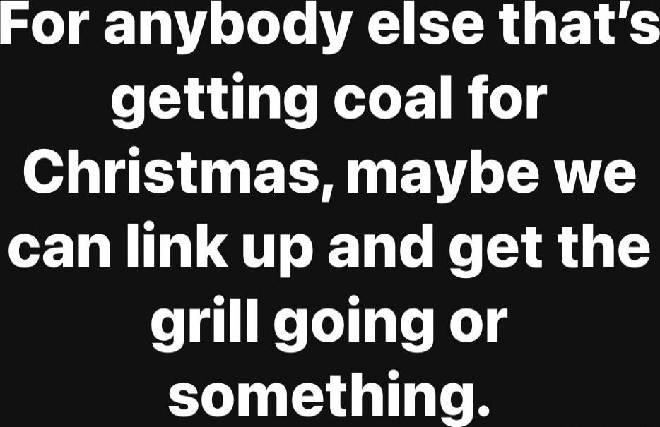 For anybody else that's getting coal for Christmas, maybe we can link up and get the grill going or something.