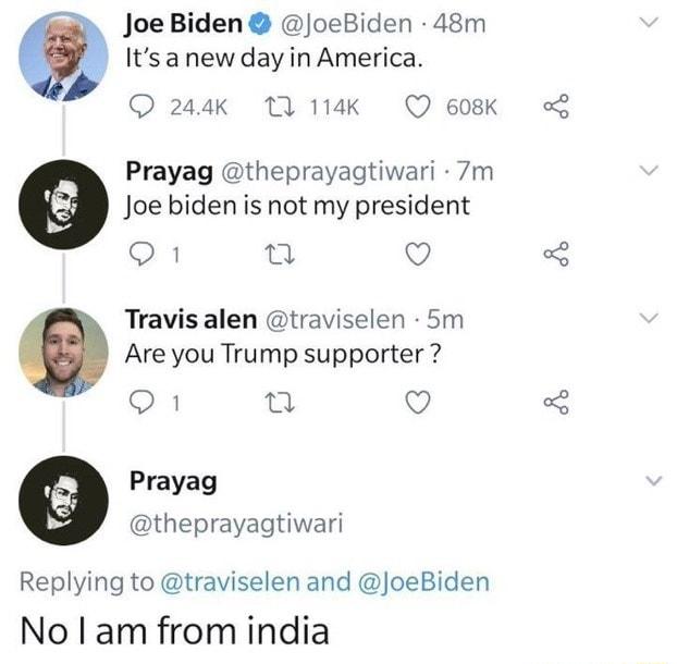 Joe Biden oeBiden 48m Itsanew day in America 244k 1 114K Q 608K Prayag theprayagtiwari 7m Joe biden is not my president Q1 o Q Travis alen traviselen 5m Are you Trump supporter o1 n Q Prayag theprayagtiwari Replying to traviselen and JoeBiden No am from india
