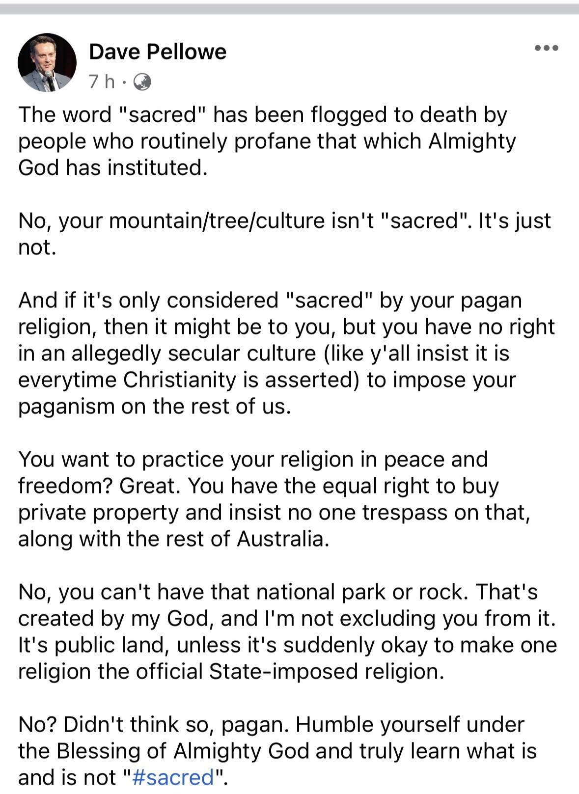 Dave Pellowe 7h The word sacred has been flogged to death by people who routinely profane that which Almighty God has instituted No your mountaintreeculture isnt sacred Its just not And if its only considered sacred by your pagan religion then it might be to you but you have no right in an allegedly secular culture like yall insist it is everytime Christianity is asserted to impose your paganism o