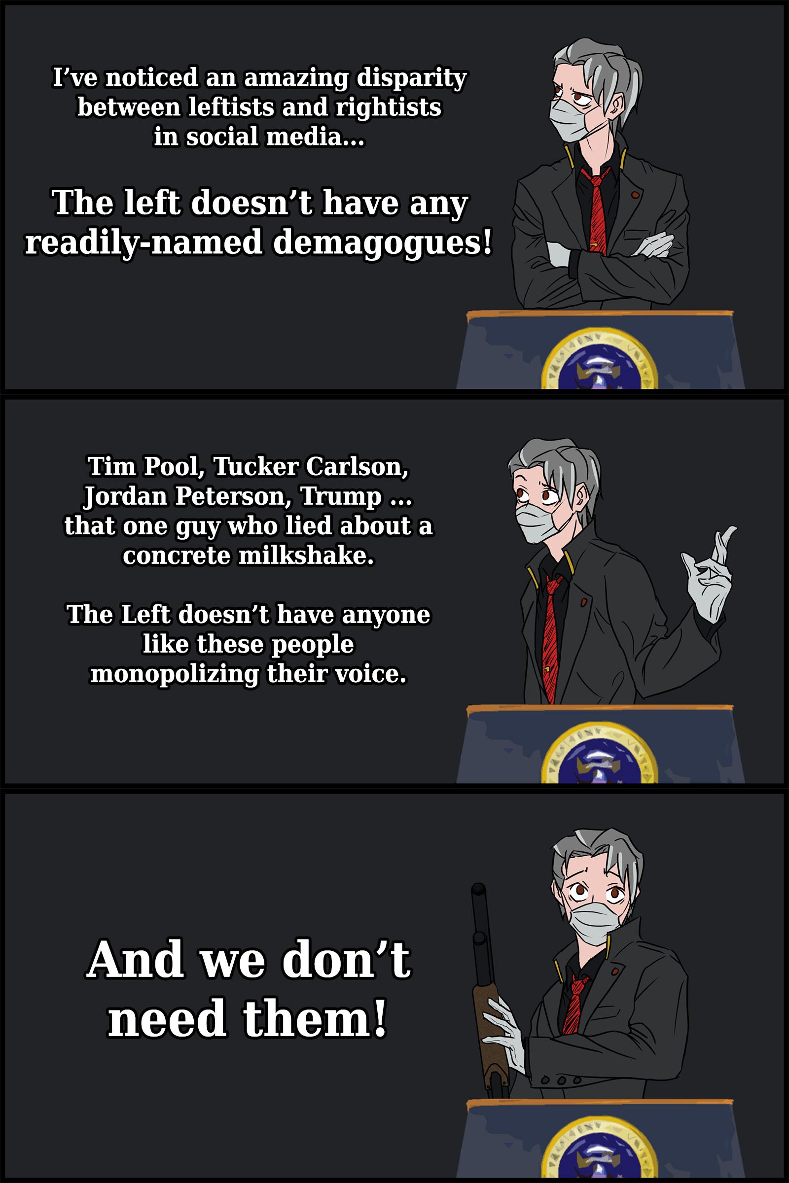 Ive noticed an amazing disparity between leftists and rightists in social media The left doesnt have any l readily named demagogues Tim Pool Tucker Carlson Jordan Peterson Trump that one guy who lied about a concrete milkshake The Left doesnt have anyone like these people monopolizing their voice And we dont need them