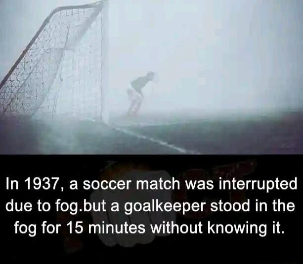 In 1937 a soccer match was interrupted due to fogbut a goalkeeper stood in the fog for 15 minutes without knowing it