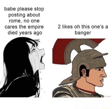 babe please stop posting about rome no one cares the empire died years ago 2 likes oh this ones a banger