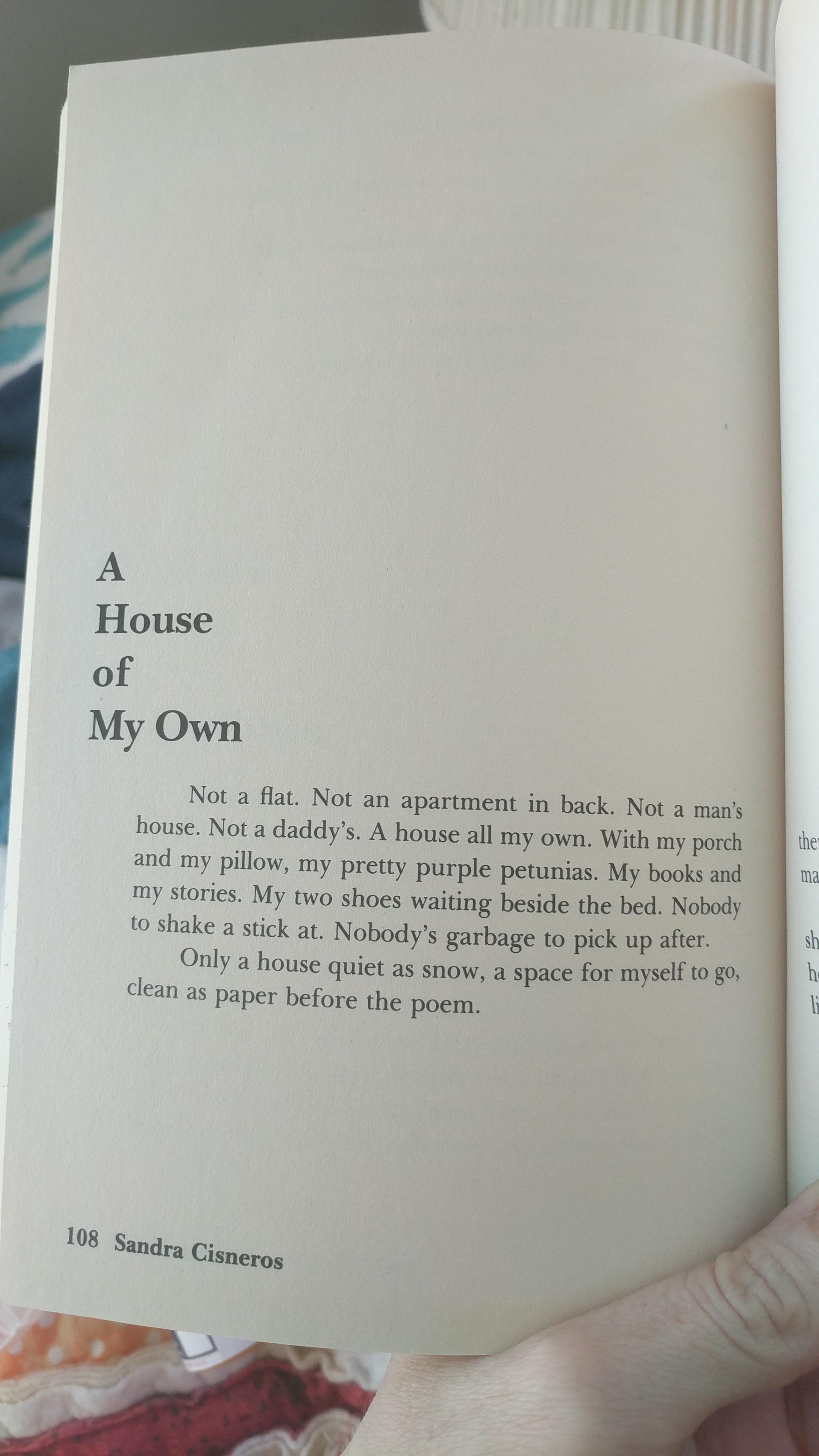 A House of My Own Not a flat Not an apartment in back Not a mans house Not a daddys A house all my own With my porch and my pillow my pretty purple petunias My books and my stories My two shoes waiting beside the bed Nobody to shake a stick at Nobodys garbage to pick up after Only a house quiet as snow a space for myself to go clean as Paper before the poem