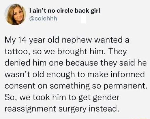 I aint no circle back girl colohhh My 14 year old nephew wanted a tattoo so we brought him They denied him one because they said he wasnt old enough to make informed consent on something so permanent So we took him to get gender reassignment surgery instead